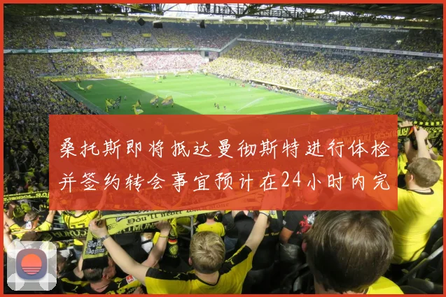 桑托斯即将抵达曼彻斯特进行体检并签约转会事宜预计在24小时内完成