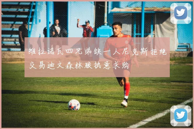 维拉诺瓦四兄弟缺一人尼克斯拒绝交易迪文森林狼执意求购