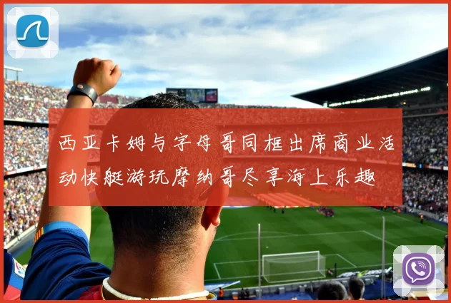西亚卡姆与字母哥同框出席商业活动快艇游玩摩纳哥尽享海上乐趣