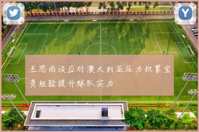 王思雨谈应对澳大利亚压力积累宝贵经验提升球队实力
