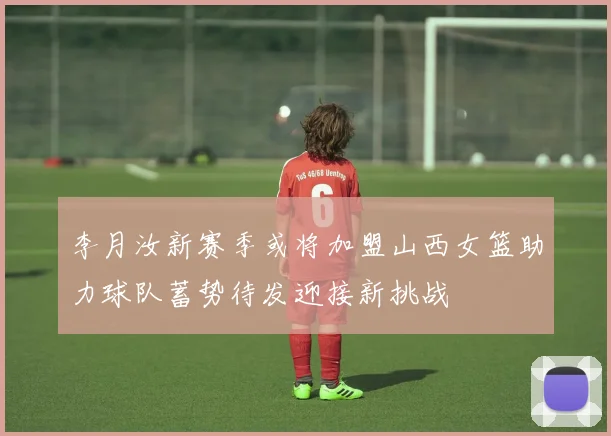 李月汝新赛季或将加盟山西女篮助力球队蓄势待发迎接新挑战