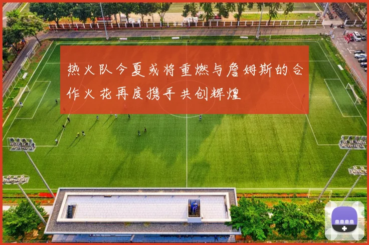 热火队今夏或将重燃与詹姆斯的合作火花再度携手共创辉煌