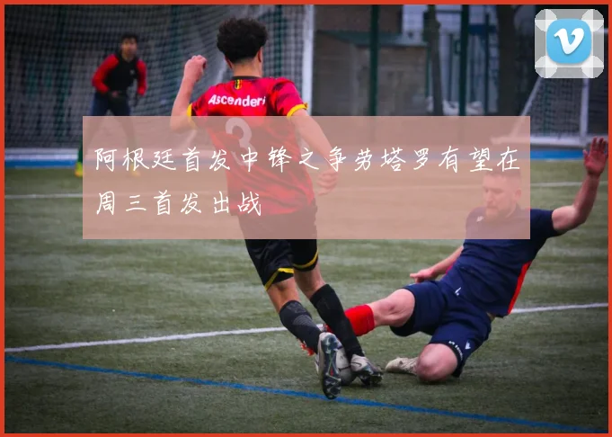阿根廷首发中锋之争劳塔罗有望在周三首发出战