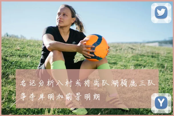 名记分析八村或将离队湖骑鹿三队争夺库明加前景明朗