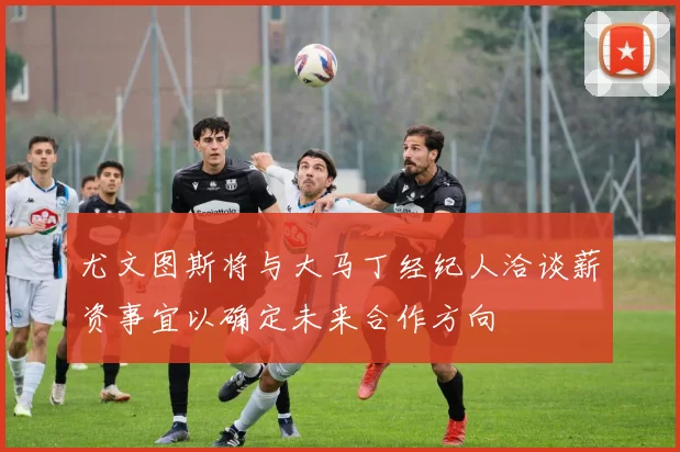 尤文图斯将与大马丁经纪人洽谈薪资事宜以确定未来合作方向
